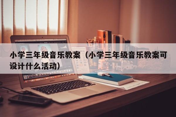 小学三年级音乐教案（小学三年级音乐教案可设计什么活动）